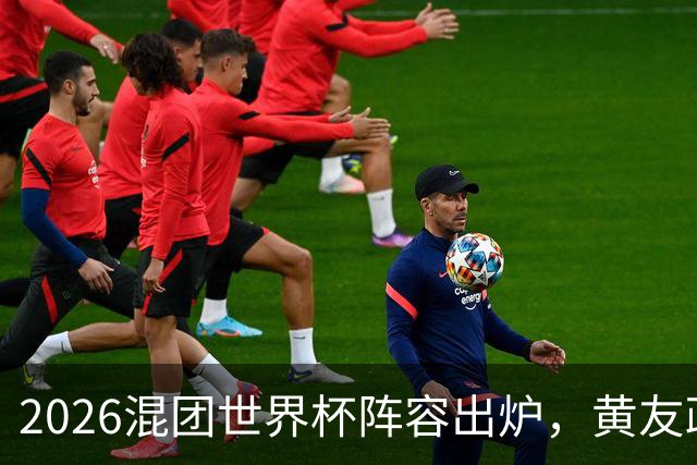 2026混团世界杯阵容出炉，黄友政入选引发热议，温瑞博争夺名额